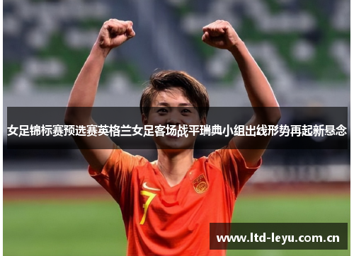 女足锦标赛预选赛英格兰女足客场战平瑞典小组出线形势再起新悬念